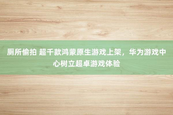 厕所偷拍 超千款鸿蒙原生游戏上架，华为游戏中心树立超卓游戏体验