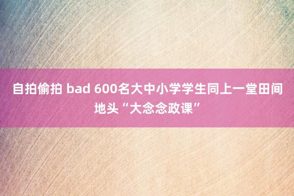 自拍偷拍 bad 600名大中小学学生同上一堂田间地头“大念念政课”