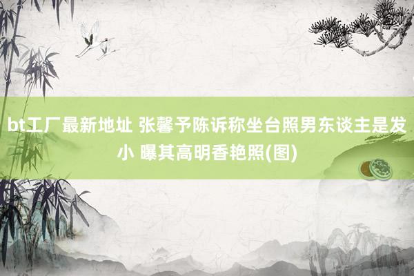 bt工厂最新地址 张馨予陈诉称坐台照男东谈主是发小 曝其高明香艳照(图)