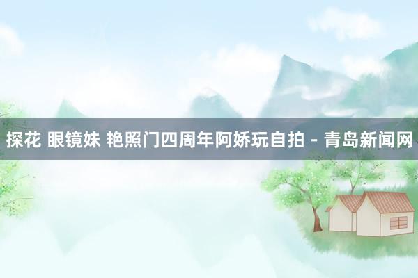 探花 眼镜妹 艳照门四周年阿娇玩自拍－青岛新闻网