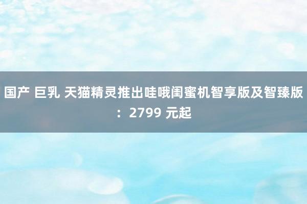 国产 巨乳 天猫精灵推出哇哦闺蜜机智享版及智臻版：2799 元起