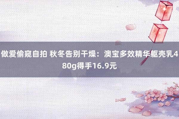 做爱偷窥自拍 秋冬告别干燥：澳宝多效精华躯壳乳480g得手16.9元