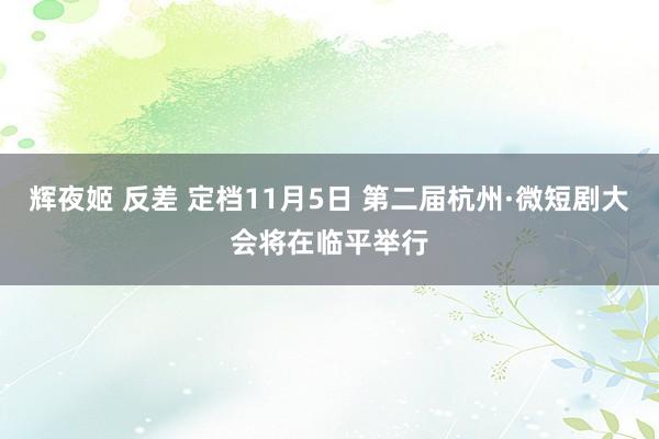 辉夜姬 反差 定档11月5日 第二届杭州·微短剧大会将在临平举行