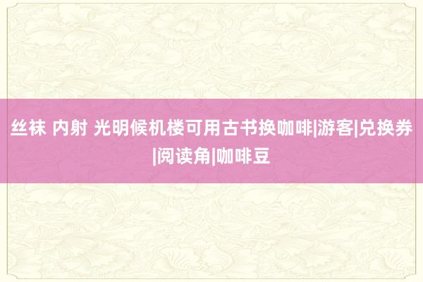 丝袜 内射 光明候机楼可用古书换咖啡|游客|兑换券|阅读角|咖啡豆