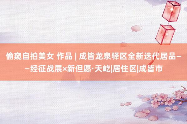 偷窥自拍美女 作品 | 成皆龙泉驿区全新迭代居品——经征战展×新但愿·天屹|居住区|成皆市