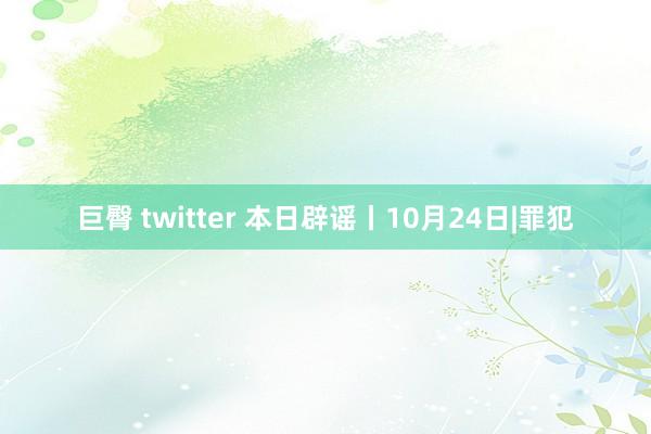 巨臀 twitter 本日辟谣丨10月24日|罪犯