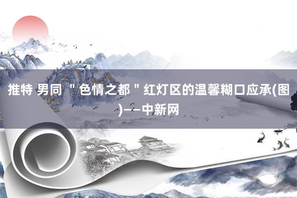 推特 男同 ＂色情之都＂红灯区的温馨糊口应承(图)——中新网