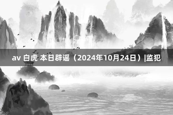 av 白虎 本日辟谣（2024年10月24日）|监犯