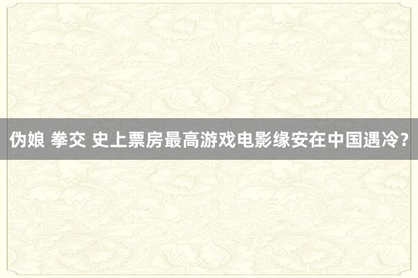 伪娘 拳交 史上票房最高游戏电影缘安在中国遇冷？