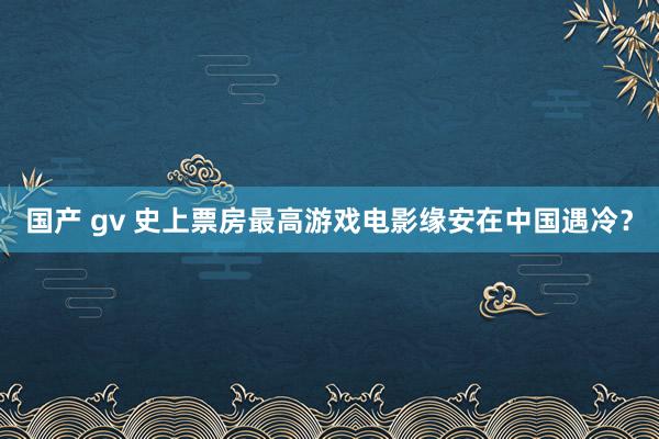 国产 gv 史上票房最高游戏电影缘安在中国遇冷？