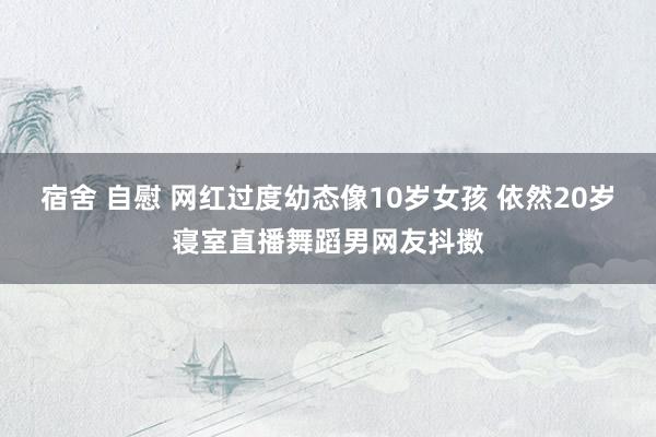 宿舍 自慰 网红过度幼态像10岁女孩 依然20岁寝室直播舞蹈男网友抖擞