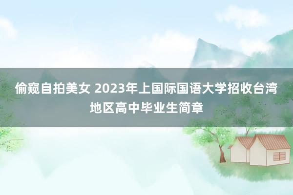 偷窥自拍美女 2023年上国际国语大学招收台湾地区高中毕业生简章