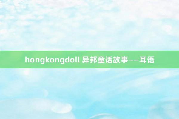 hongkongdoll 异邦童话故事——耳语