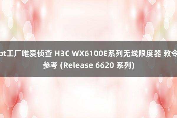 bt工厂唯爱侦查 H3C WX6100E系列无线限度器 敕令参考 (Release 6620 系列)