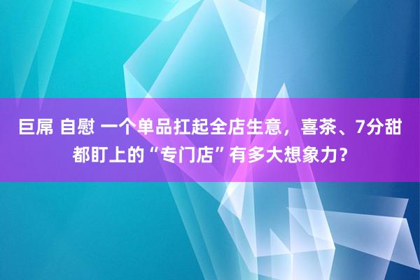 巨屌 自慰 一个单品扛起全店生意，喜茶、7分甜都盯上的“专门店”有多大想象力？