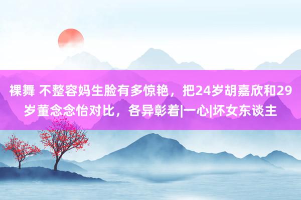 裸舞 不整容妈生脸有多惊艳，把24岁胡嘉欣和29岁董念念怡对比，各异彰着|一心|坏女东谈主