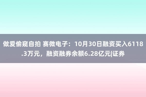 做爱偷窥自拍 赛微电子：10月30日融资买入6118.3万元，融资融券余额6.28亿元|证券