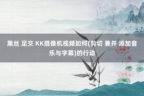 黑丝 足交 KK摄像机视频如何(剪切 兼并 添加音乐与字幕)的行动