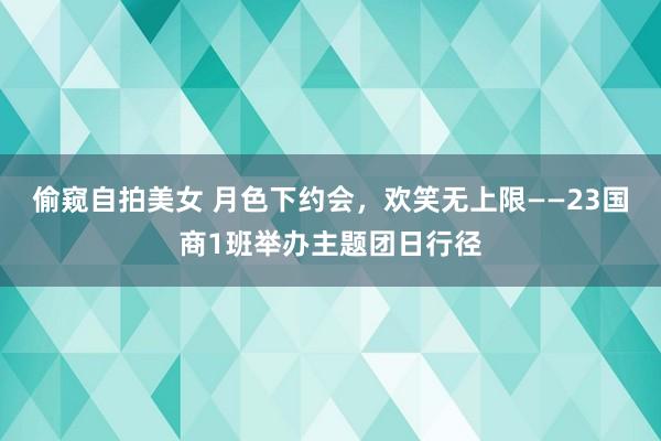 偷窥自拍美女 月色下约会，欢笑无上限——23国商1班举办主题团日行径