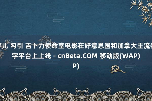 婷儿 勾引 吉卜力使命室电影在好意思国和加拿大主流数字平台上上线 - cnBeta.COM 移动版(WAP)