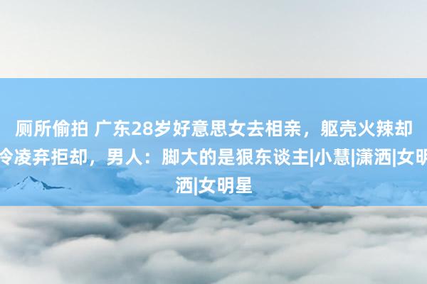 厕所偷拍 广东28岁好意思女去相亲，躯壳火辣却遭冷凌弃拒却，男人：脚大的是狠东谈主|小慧|潇洒|女明星