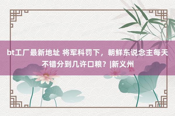 bt工厂最新地址 将军科罚下，朝鲜东说念主每天不错分到几许口粮？|新义州