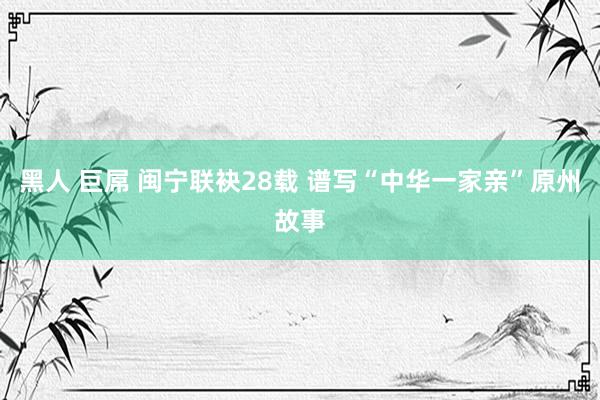 黑人 巨屌 闽宁联袂28载 谱写“中华一家亲”原州故事