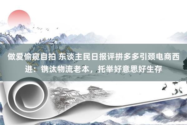 做爱偷窥自拍 东谈主民日报评拼多多引颈电商西进：镌汰物流老本，托举好意思好生存