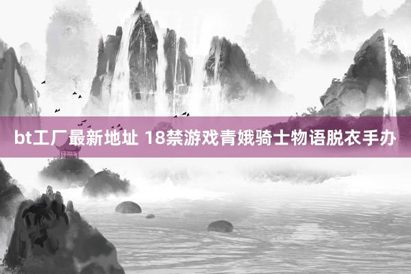 bt工厂最新地址 18禁游戏青娥骑士物语脱衣手办