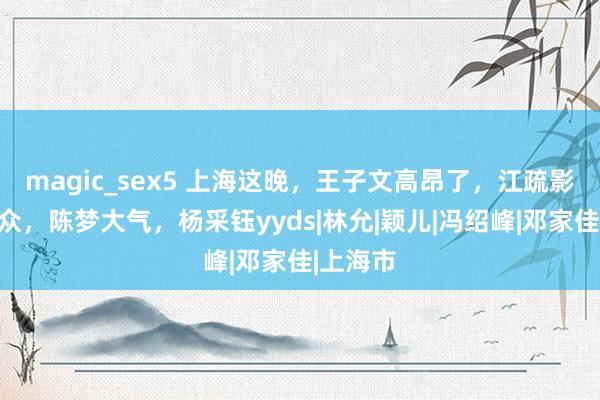 magic_sex5 上海这晚，王子文高昂了，江疏影气质出众，陈梦大气，杨采钰yyds|林允|颖儿|冯绍峰|邓家佳|上海市