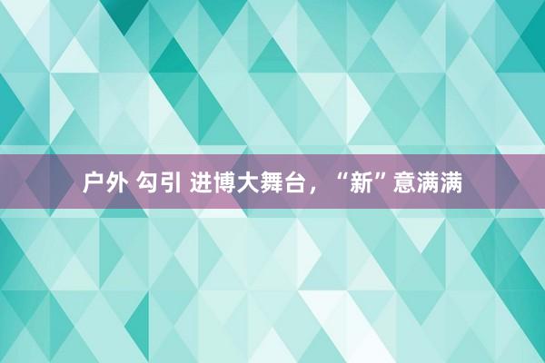 户外 勾引 进博大舞台，“新”意满满