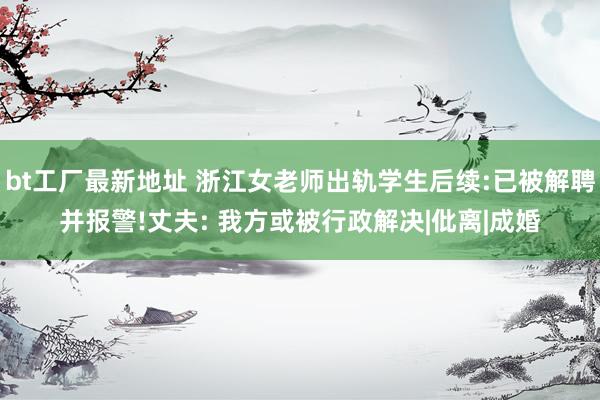 bt工厂最新地址 浙江女老师出轨学生后续:已被解聘并报警!丈夫: 我方或被行政解决|仳离|成婚