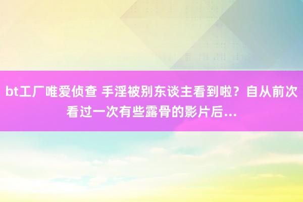 bt工厂唯爱侦查 手淫被别东谈主看到啦？自从前次看过一次有些露骨的影片后...