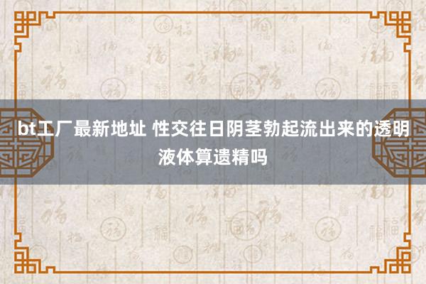 bt工厂最新地址 性交往日阴茎勃起流出来的透明液体算遗精吗