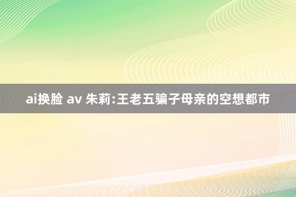 ai换脸 av 朱莉:王老五骗子母亲的空想都市