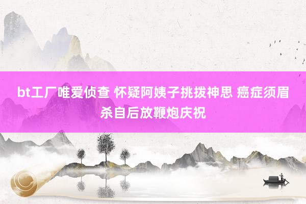 bt工厂唯爱侦查 怀疑阿姨子挑拨神思 癌症须眉杀自后放鞭炮庆祝