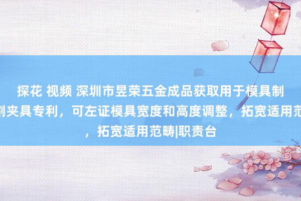 探花 视频 深圳市昱荣五金成品获取用于模具制造的线切割夹具专利，可左证模具宽度和高度调整，拓宽适用范畴|职责台