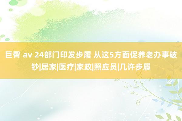 巨臀 av 24部门印发步履 从这5方面促养老办事破钞|居家|医疗|家政|照应员|几许步履