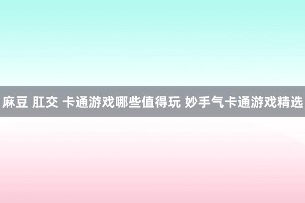 麻豆 肛交 卡通游戏哪些值得玩 妙手气卡通游戏精选