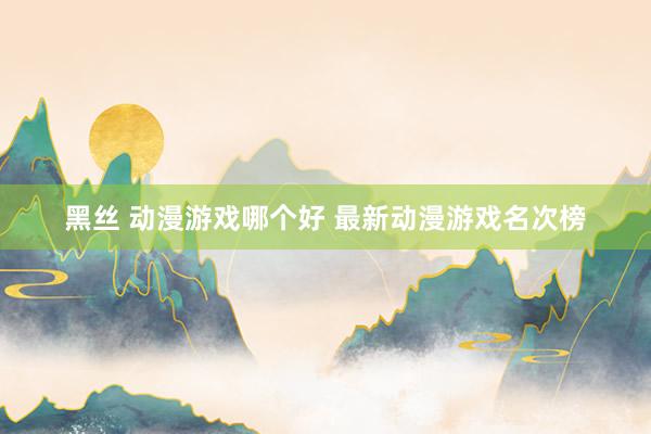 黑丝 动漫游戏哪个好 最新动漫游戏名次榜