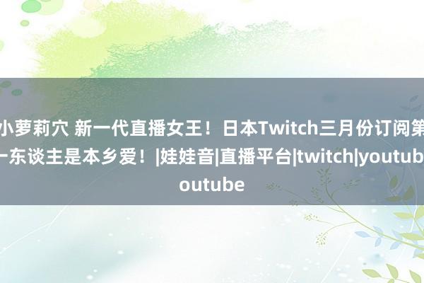 小萝莉穴 新一代直播女王！日本Twitch三月份订阅第一东谈主是本乡爱！|娃娃音|直播平台|twitch|youtube