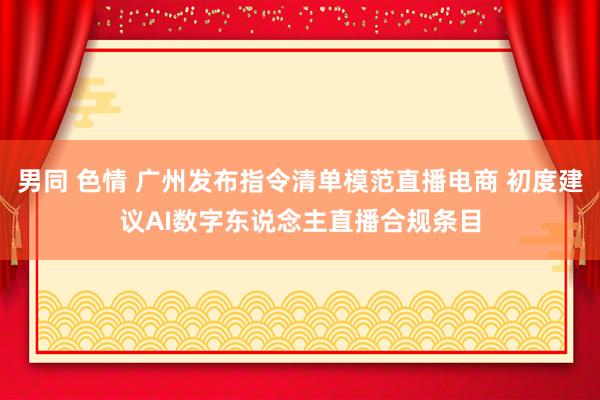 男同 色情 广州发布指令清单模范直播电商 初度建议AI数字东说念主直播合规条目