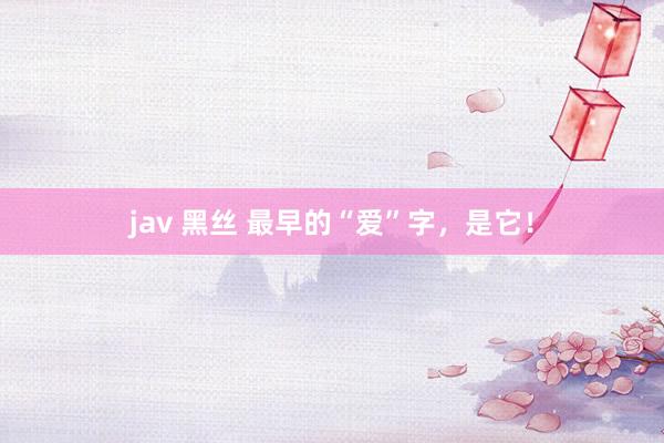 jav 黑丝 最早的“爱”字，是它！