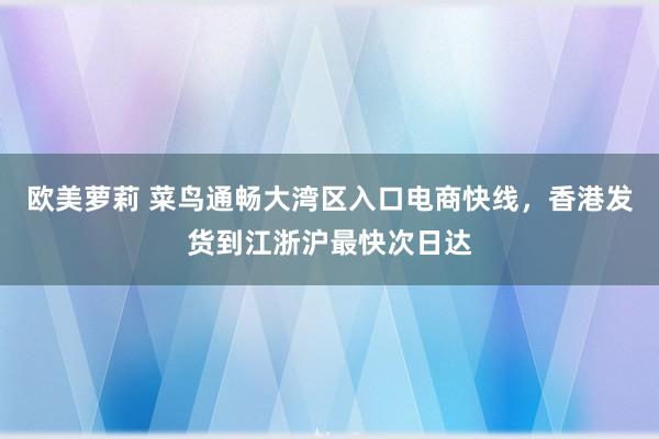 欧美萝莉 菜鸟通畅大湾区入口电商快线，香港发货到江浙沪最快次日达