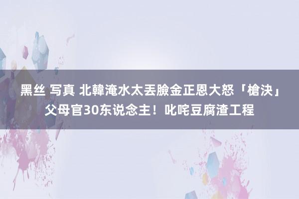 黑丝 写真 北韓淹水太丟臉　金正恩大怒「槍決」父母官30东说念主！叱咤豆腐渣工程