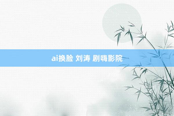 ai换脸 刘涛 剧嗨影院