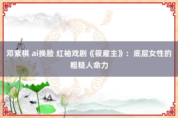 邓紫棋 ai换脸 红袖戏剧《筱雇主》：底层女性的粗糙人命力