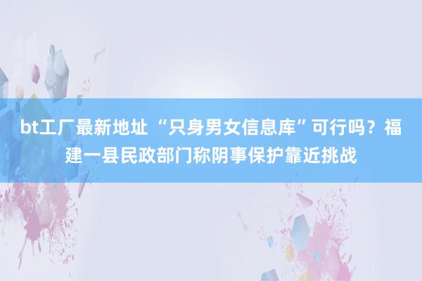 bt工厂最新地址 “只身男女信息库”可行吗？福建一县民政部门称阴事保护靠近挑战