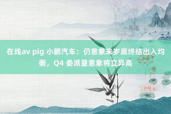 在线av pig 小鹏汽车：仍意象来岁底终结出入均衡，Q4 委派量意象将立异高