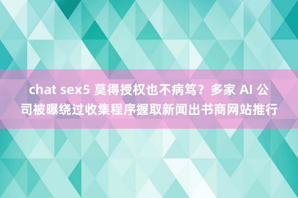 chat sex5 莫得授权也不病笃？多家 AI 公司被曝绕过收集程序握取新闻出书商网站推行